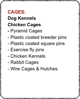
    CAGES:
    Dog Kennels
    Chicken Cages
    - Pyramid Cages
    - Plastic coated breeder pins
    - Plastic coated square pins
    - Exercise fly pins
    - Chicken Kennels
    - Rabbit Cages
    - Wire Cages & Hutches
