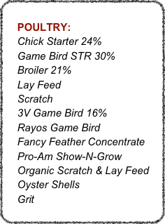 
    POULTRY:
    Chick Starter 24%
    Game Bird STR 30%
    Broiler 21%
    Lay Feed
    Scratch
    3V Game Bird 16%
    Rayos Game Bird
    Fancy Feather Concentrate
    Pro-Am Show-N-Grow
    Organic Scratch & Lay Feed
    Oyster Shells
    Grit