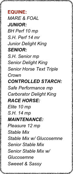   
    EQUINE: 
    MARE & FOAL
    JUNIOR: 
    BH Perf 10 mp
    S.H. Perf 14 mr
    Junior Delight King
    SENIOR: 
    S.H. Senior mp
    Senior Delight King
    Senior Horse Text Triple
    Crown
    CONTROLLED STARCH:
    Safe Performance mp       
    Carborator Delight King
    RACE HORSE:
    Elite 10 mp
    S.H. 14 mp
    MAINTENANCE:
    Pleasure 12 mp
    Stable Mix
    Stable Mix w/ Glucosemne
    Senior Stable Mix
    Senior Stable Mix w/ 
    Glucosemne
    Sweeet & Sassy