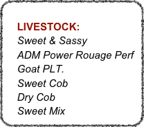 
    LIVESTOCK:
    Sweet & Sassy
    ADM Power Rouage Perf 
    Goat PLT.
    Sweet Cob
    Dry Cob
    Sweet Mix