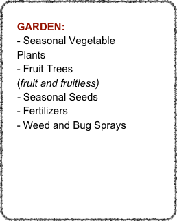 
    GARDEN:
    - Seasonal Vegetable
    Plants
    - Fruit Trees
    (fruit and fruitless)
    - Seasonal Seeds
    - Fertilizers
    - Weed and Bug Sprays